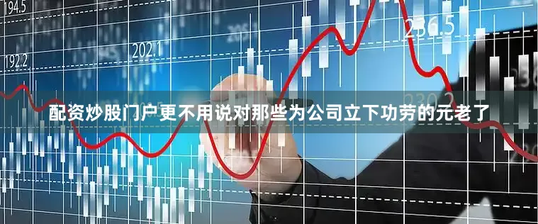 配资炒股门户更不用说对那些为公司立下功劳的元老了