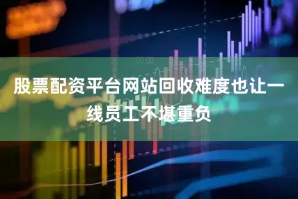 股票配资平台网站回收难度也让一线员工不堪重负