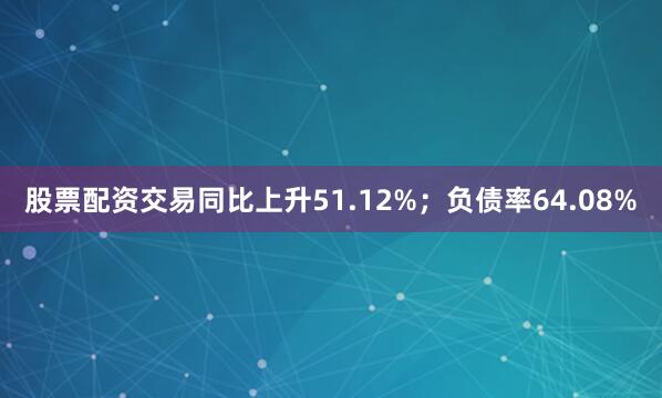 股票配资交易同比上升51.12%；负债率64.08%