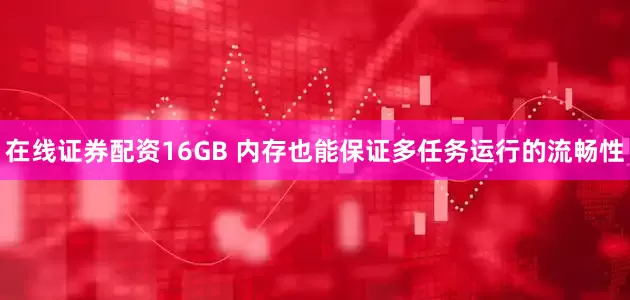 在线证券配资16GB 内存也能保证多任务运行的流畅性