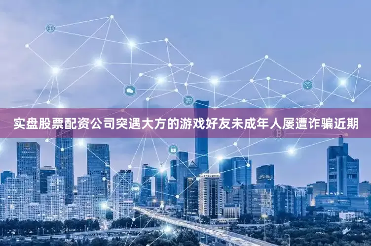 实盘股票配资公司突遇大方的游戏好友未成年人屡遭诈骗近期
