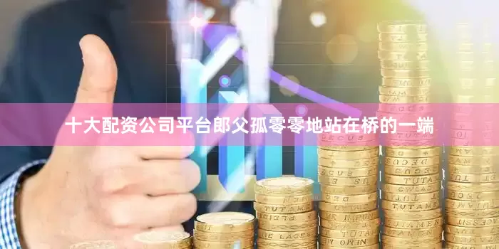 十大配资公司平台郎父孤零零地站在桥的一端