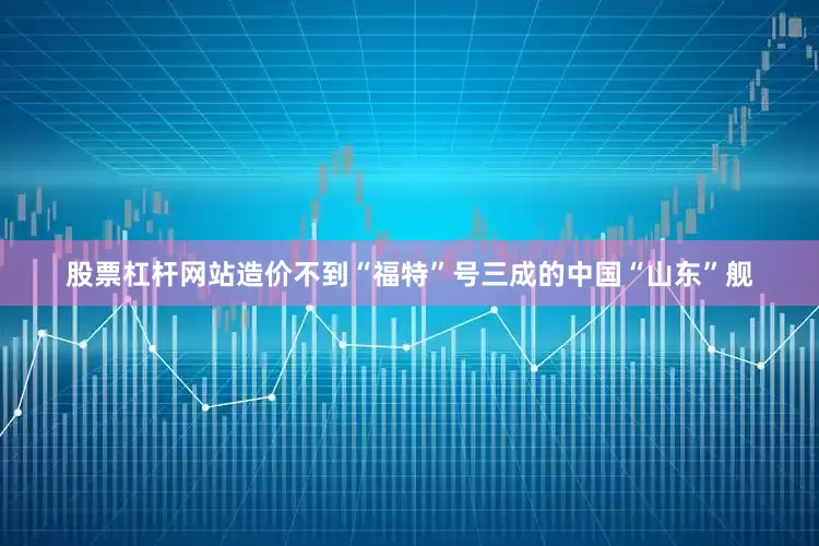 股票杠杆网站造价不到“福特”号三成的中国“山东”舰