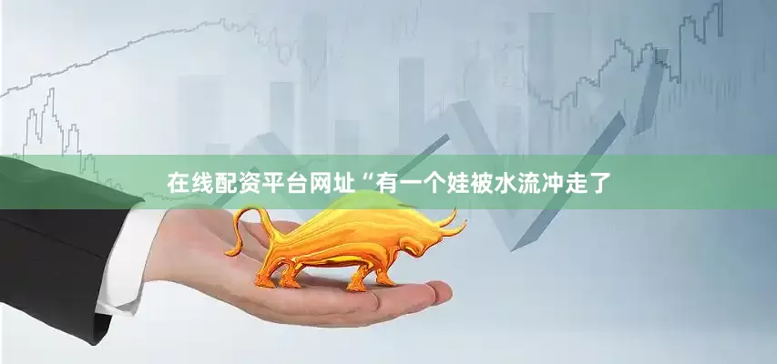 在线配资平台网址“有一个娃被水流冲走了