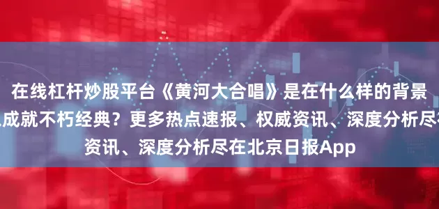 在线杠杆炒股平台《黄河大合唱》是在什么样的背景下诞生的？何以成就不朽经典？更多热点速报、权威资讯、深度分析尽在北京日报App