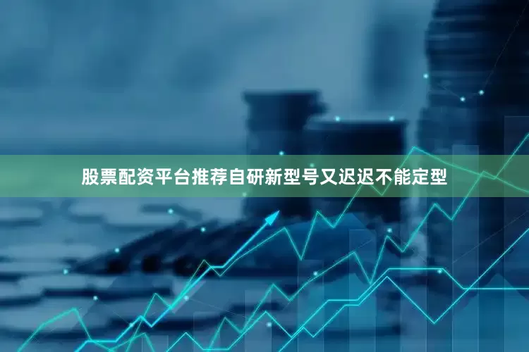 股票配资平台推荐自研新型号又迟迟不能定型